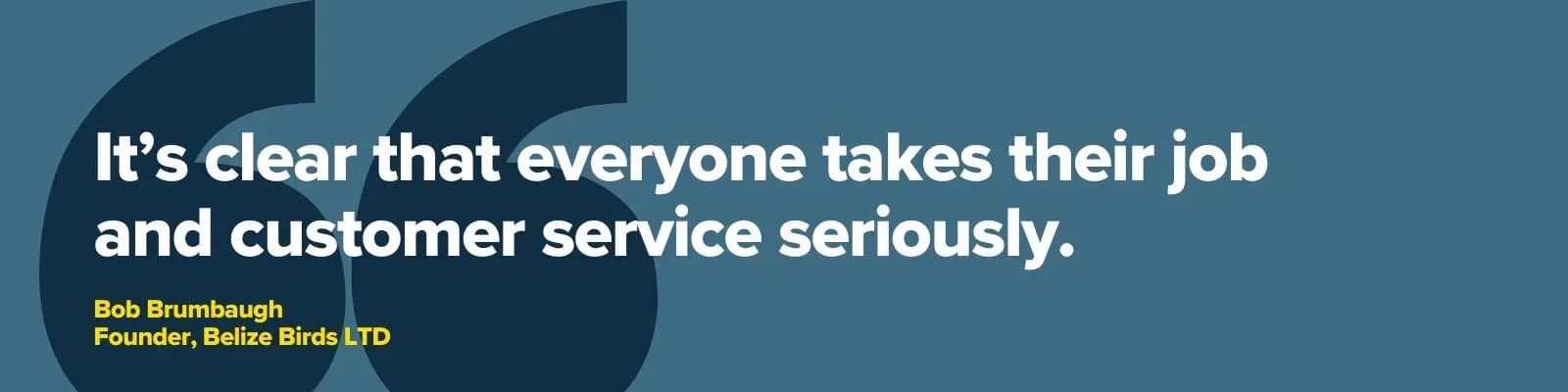 “It’s clear that everyone takes their job and customer service seriously.” — Bob Brumbaugh, Founder, Belize Birds LTD