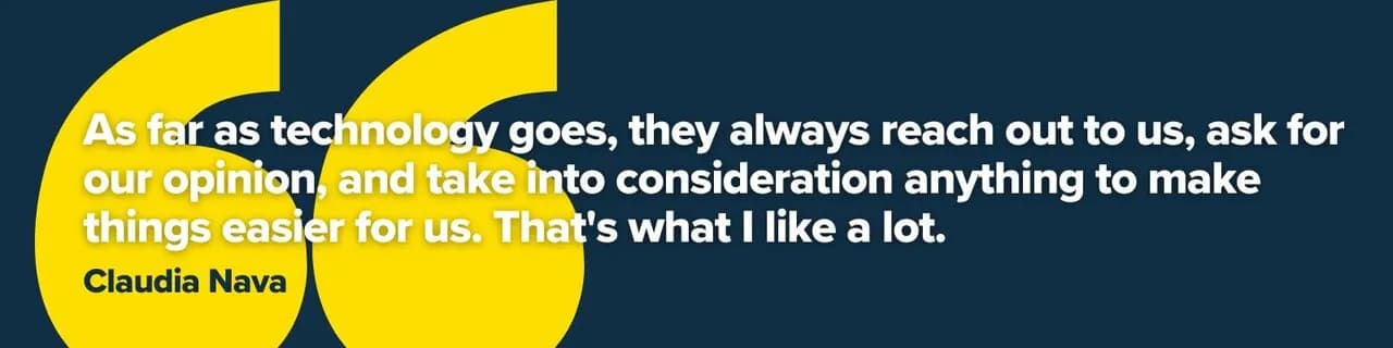 “As far as technology goes, they always reach out to us, ask for our opinion, and take into consideration anything to make things easier for us. That's what I like a lot.” — Claudia Nava